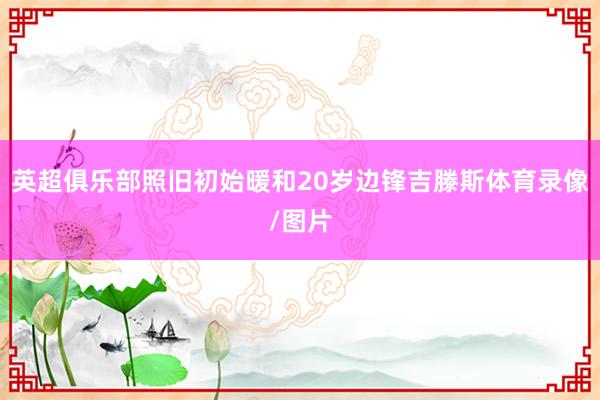 英超俱乐部照旧初始暖和20岁边锋吉滕斯体育录像/图片