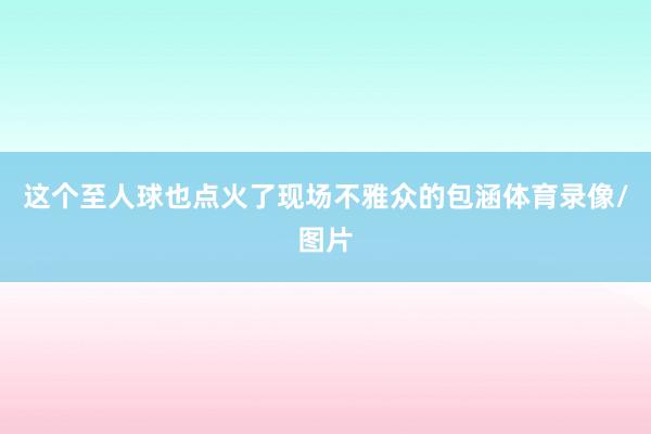 这个至人球也点火了现场不雅众的包涵体育录像/图片