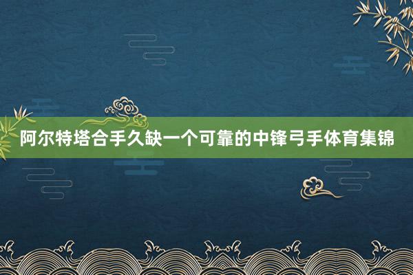 阿尔特塔合手久缺一个可靠的中锋弓手体育集锦
