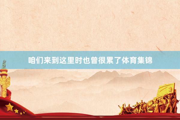 咱们来到这里时也曾很累了体育集锦