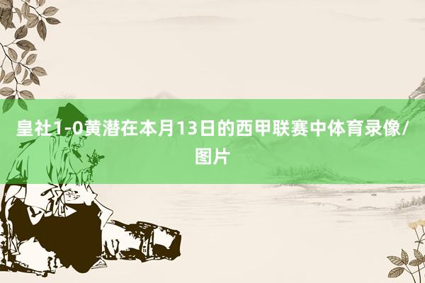 皇社1-0黄潜在本月13日的西甲联赛中体育录像/图片