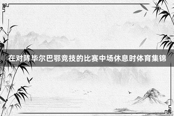 在对阵毕尔巴鄂竞技的比赛中场休息时体育集锦