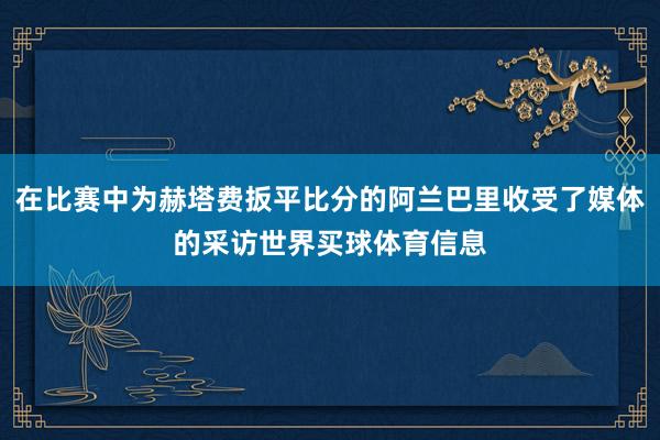 在比赛中为赫塔费扳平比分的阿兰巴里收受了媒体的采访世界买球体育信息