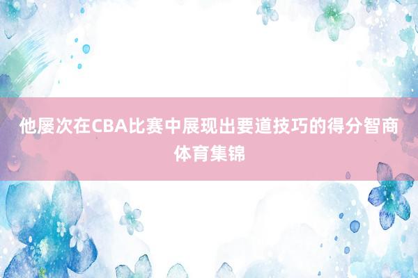 他屡次在CBA比赛中展现出要道技巧的得分智商体育集锦
