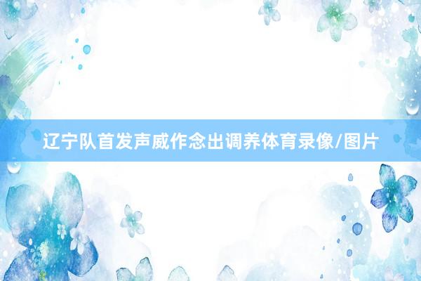 辽宁队首发声威作念出调养体育录像/图片