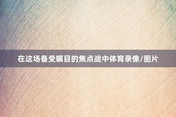 在这场备受瞩目的焦点战中体育录像/图片