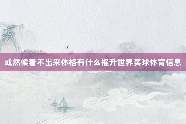 或然候看不出来体格有什么擢升世界买球体育信息