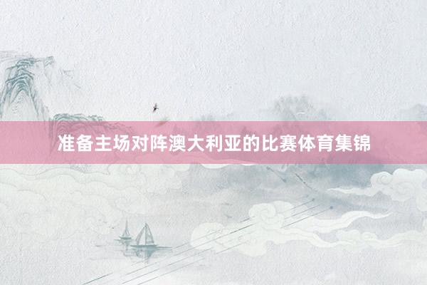 准备主场对阵澳大利亚的比赛体育集锦