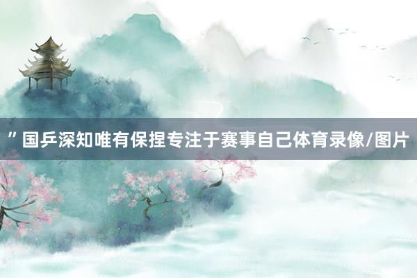 ”国乒深知唯有保捏专注于赛事自己体育录像/图片