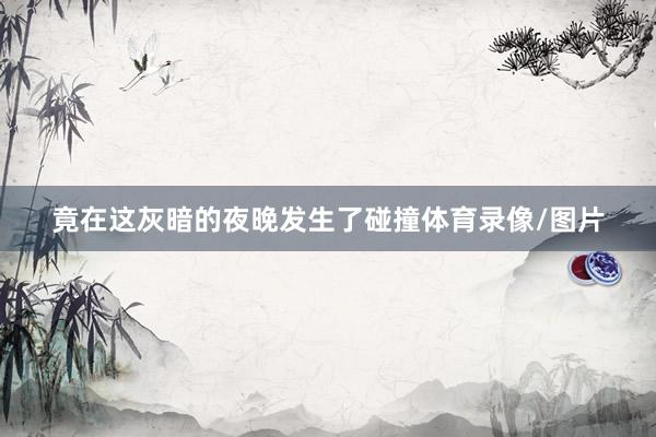 竟在这灰暗的夜晚发生了碰撞体育录像/图片