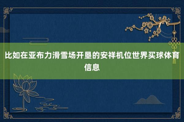 比如在亚布力滑雪场开垦的安祥机位世界买球体育信息
