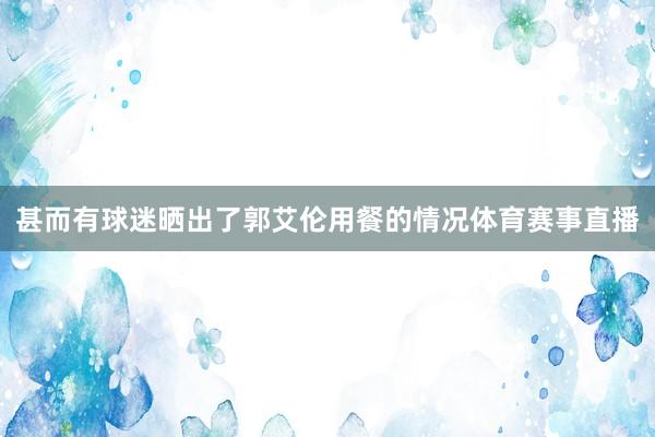 甚而有球迷晒出了郭艾伦用餐的情况体育赛事直播