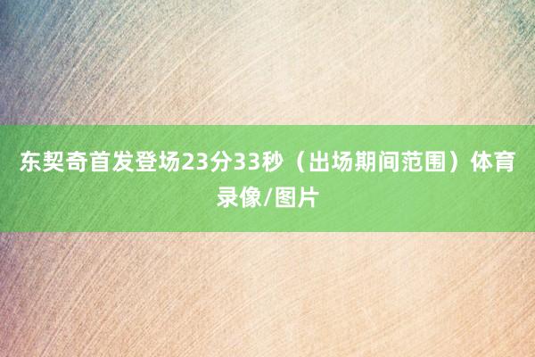 东契奇首发登场23分33秒（出场期间范围）体育录像/图片