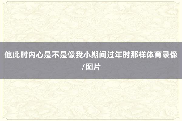 他此时内心是不是像我小期间过年时那样体育录像/图片