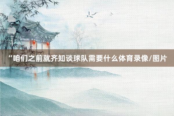 “咱们之前就齐知谈球队需要什么体育录像/图片