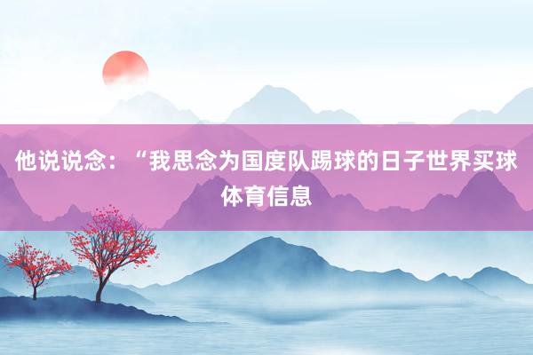 他说说念：“我思念为国度队踢球的日子世界买球体育信息