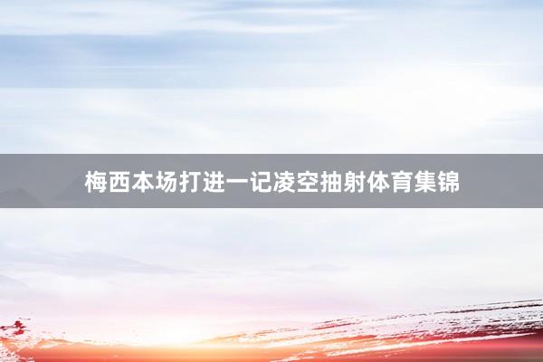 梅西本场打进一记凌空抽射体育集锦