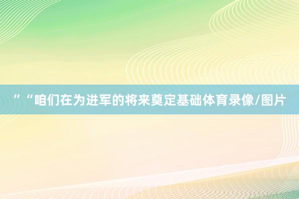 ”“咱们在为进军的将来奠定基础体育录像/图片