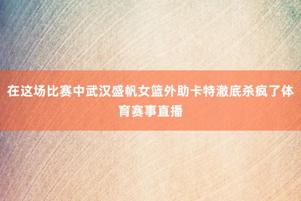 在这场比赛中武汉盛帆女篮外助卡特澈底杀疯了体育赛事直播
