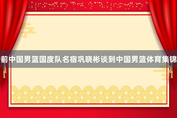 前中国男篮国度队名宿巩晓彬谈到中国男篮体育集锦