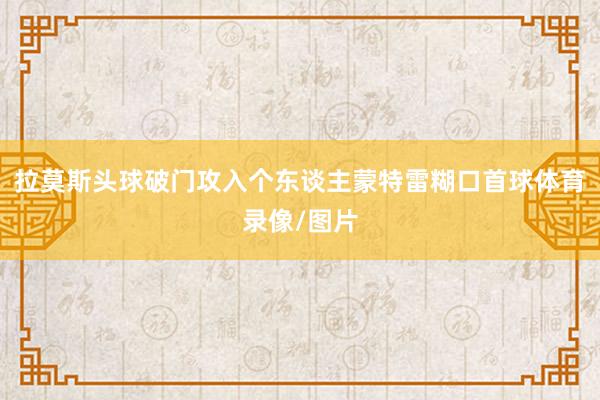 拉莫斯头球破门攻入个东谈主蒙特雷糊口首球体育录像/图片