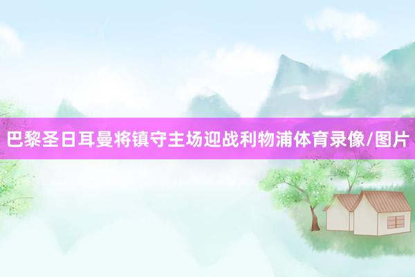 巴黎圣日耳曼将镇守主场迎战利物浦体育录像/图片