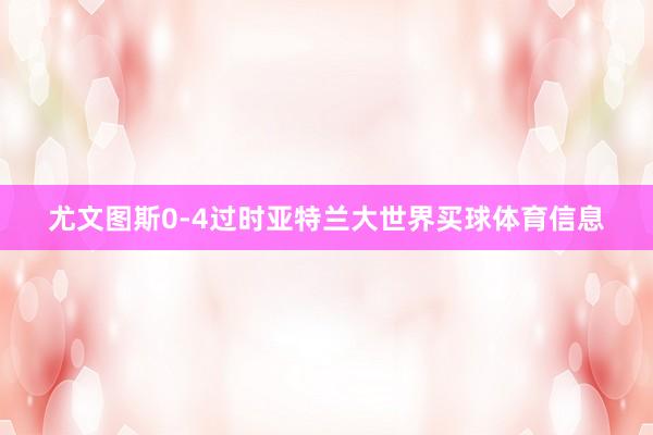 尤文图斯0-4过时亚特兰大世界买球体育信息