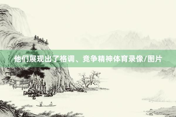 他们展现出了格调、竞争精神体育录像/图片