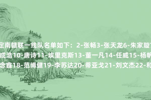 定南赣联一线队名单如下：2-张畅3-张天龙6-朱家璇7-张建生8-张遗民9-马成浩10-唐诗11-埃里克斯13-董一凡14-任威15-杨帆16-周品希17-叶说念鑫18-范博健19-李苏达20-蒂亚戈21-刘文杰22-和韶麟23-印天隆24-杨晨25-李波洋26-陈立明27-葛一凡28-邵帅29-许嘉俊30-任泽宁33-严嘉豪34-尼扎木丁-阿凡提44-马特奥斯45-韦子弦    世界买球体育信息
