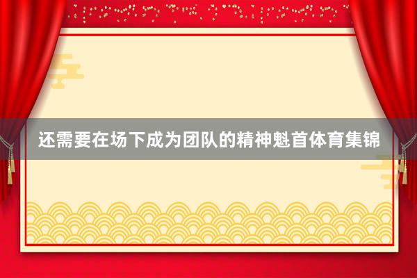 还需要在场下成为团队的精神魁首体育集锦