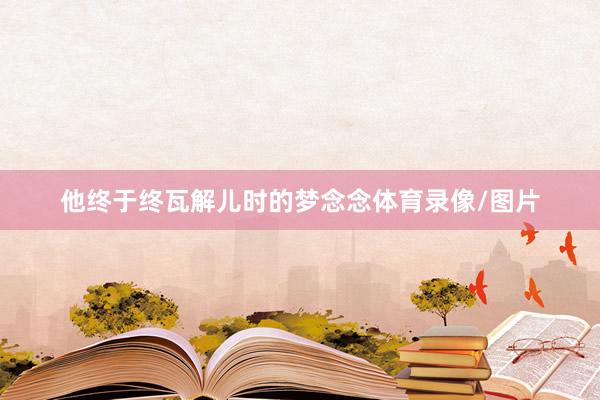 他终于终瓦解儿时的梦念念体育录像/图片