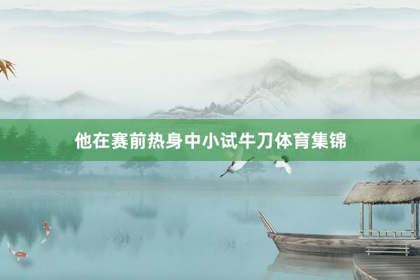 他在赛前热身中小试牛刀体育集锦