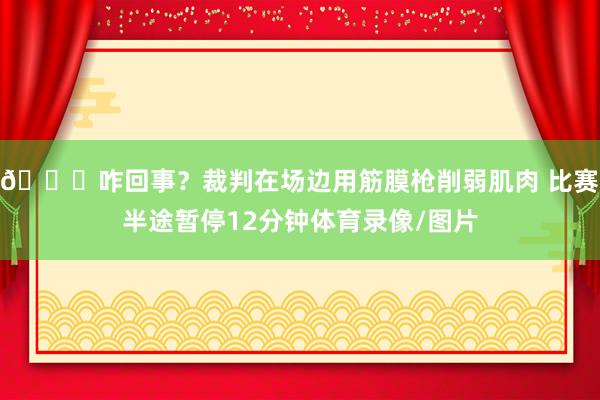 😅咋回事？裁判在场边用筋膜枪削弱肌肉 比赛半途暂停12分钟体育录像/图片