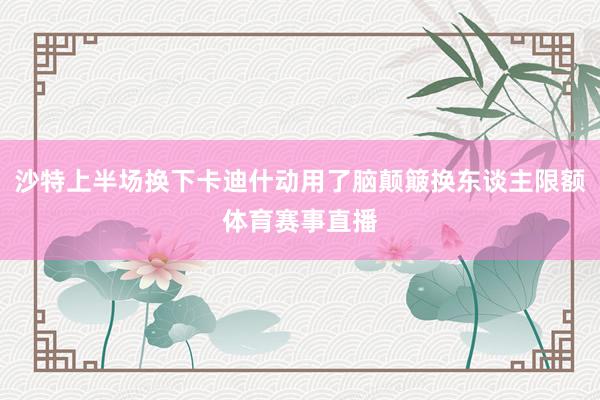 沙特上半场换下卡迪什动用了脑颠簸换东谈主限额体育赛事直播