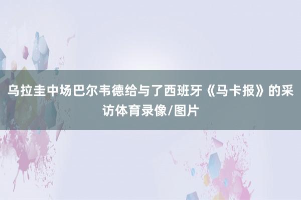 乌拉圭中场巴尔韦德给与了西班牙《马卡报》的采访体育录像/图片