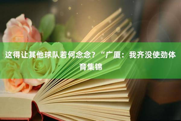 这得让其他球队若何念念?“广厦:我齐没使劲体育集锦