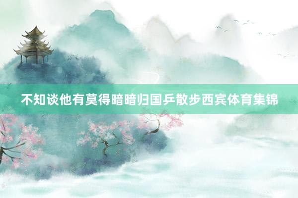 不知谈他有莫得暗暗归国乒散步西宾体育集锦