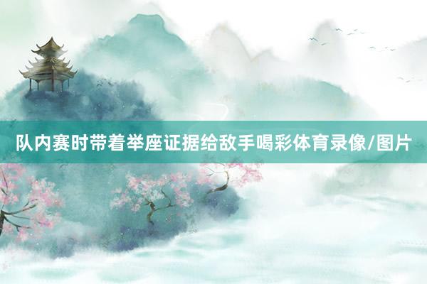 队内赛时带着举座证据给敌手喝彩体育录像/图片