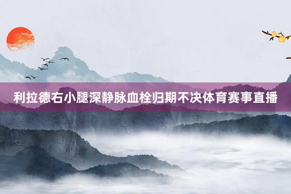 利拉德右小腿深静脉血栓归期不决体育赛事直播