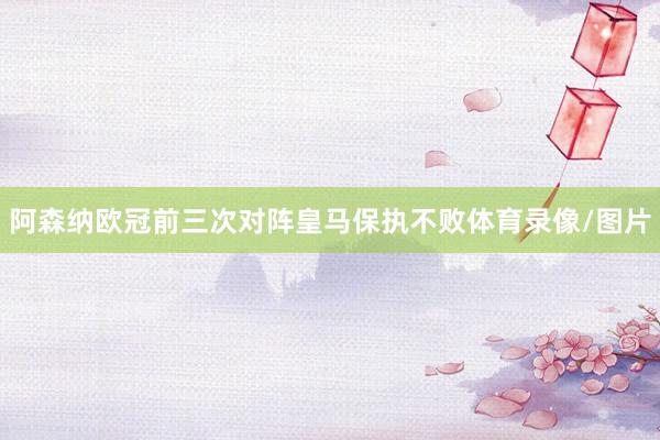阿森纳欧冠前三次对阵皇马保执不败体育录像/图片