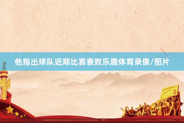 他指出球队近期比赛衰败乐趣体育录像/图片