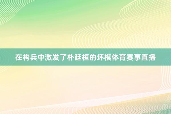 在构兵中激发了朴廷桓的坏棋体育赛事直播