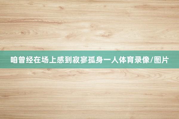 咱曾经在场上感到寂寥孤身一人体育录像/图片