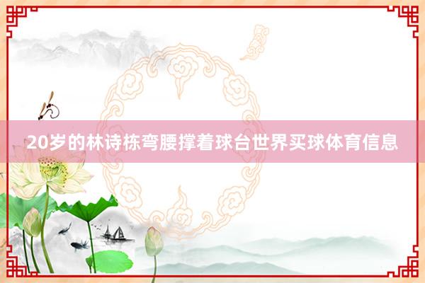20岁的林诗栋弯腰撑着球台世界买球体育信息