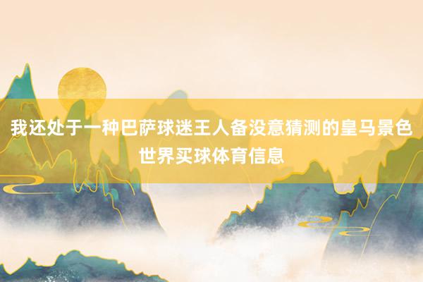 我还处于一种巴萨球迷王人备没意猜测的皇马景色世界买球体育信息