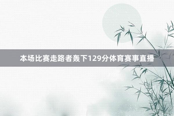 本场比赛走路者轰下129分体育赛事直播