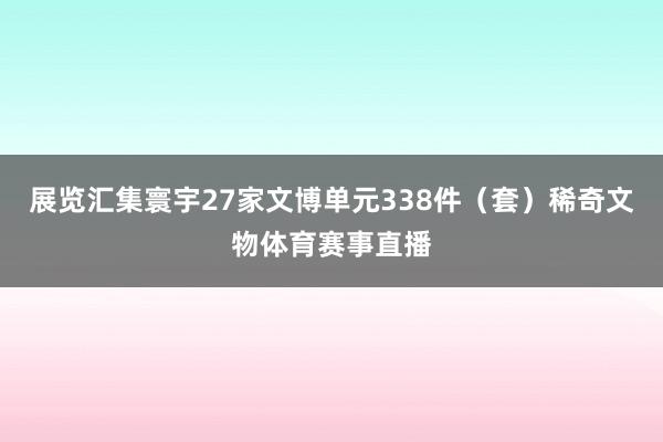 展览汇集寰宇27家文博单元338件（套）稀奇文物体育赛事直播