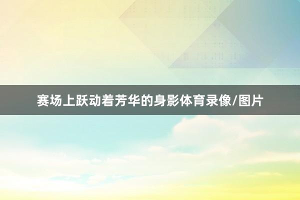 赛场上跃动着芳华的身影体育录像/图片