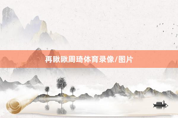 再瞅瞅周琦体育录像/图片