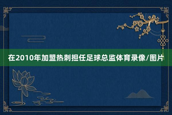 在2010年加盟热刺担任足球总监体育录像/图片